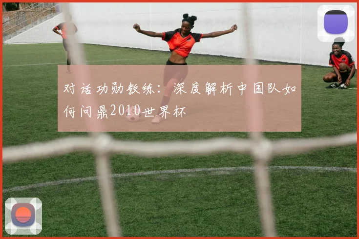 对话功勋教练:深度解析中国队如何问鼎2010世界杯