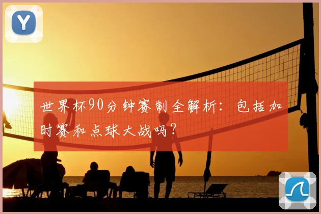 世界杯90分钟赛制全解析：包括加时赛和点球大战吗？