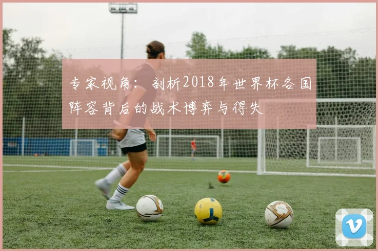 专家视角:剖析2018年世界杯各国阵容背后的战术博弈与得失