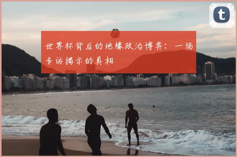 世界杯背后的地缘政治博弈:一场专访揭示的真相
