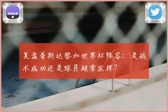 复盘哥斯达黎加世界杯阵容：是战术成功还是球员超常发挥？