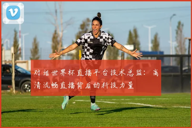 对话世界杯直播平台技术总监：高清流畅直播背后的科技力量
