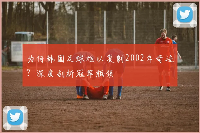 为何韩国足球难以复制2002年奇迹？深度剖析冠军瓶颈